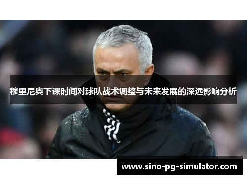 穆里尼奥下课时间对球队战术调整与未来发展的深远影响分析 穆里尼奥下课时间对球队战术调整与未来发展的深远影响分析