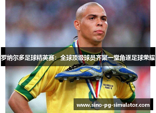 罗纳尔多足球精英赛:全球顶级球员齐聚一堂角逐足球荣耀 罗纳尔多足球精英赛:全球顶级球员齐聚一堂角逐足球荣耀