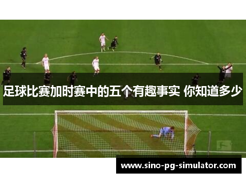足球比赛加时赛中的五个有趣事实 你知道多少