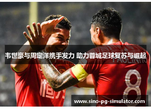 韦世豪与周定洋携手发力 助力蓉城足球复苏与崛起