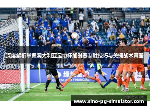 深度解析掌握澳大利亚足协杯加时赛制胜技巧与关键战术策略