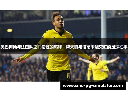 奥巴梅扬与法国队之间错过的羁绊一段天赋与信念未能交汇的足球往事