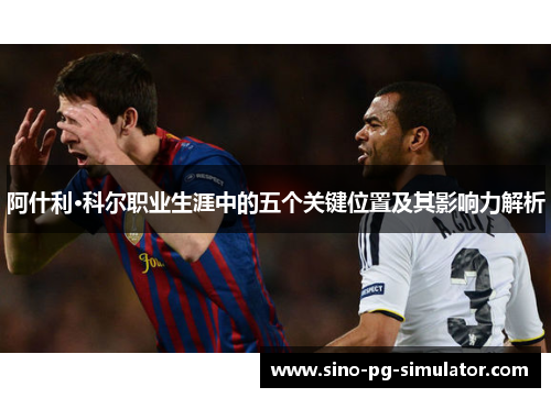 阿什利·科尔职业生涯中的五个关键位置及其影响力解析 阿什利·科尔职业生涯中的五个关键位置及其影响力解析