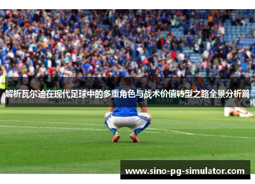 解析瓦尔迪在现代足球中的多重角色与战术价值转型之路全景分析篇 解析瓦尔迪在现代足球中的多重角色与战术价值转型之路全景分析篇