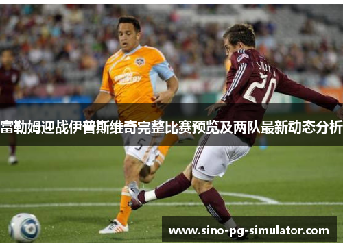 富勒姆迎战伊普斯维奇完整比赛预览及两队最新动态分析