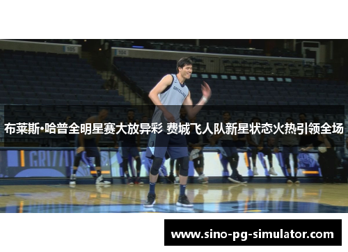 布莱斯·哈普全明星赛大放异彩 费城飞人队新星状态火热引领全场 布莱斯·哈普全明星赛大放异彩 费城飞人队新星状态火热引领全场