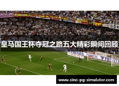 皇马国王杯夺冠之路五大精彩瞬间回顾