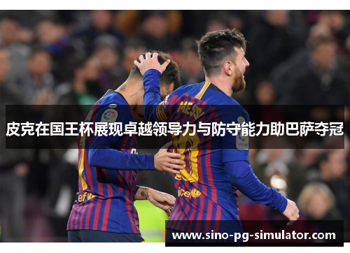 皮克在国王杯展现卓越领导力与防守能力助巴萨夺冠