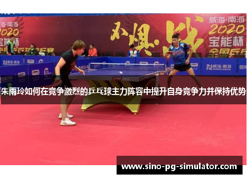 朱雨玲如何在竞争激烈的乒乓球主力阵容中提升自身竞争力并保持优势