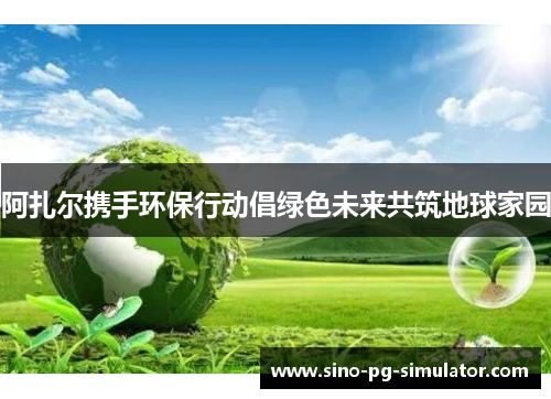 阿扎尔携手环保行动倡绿色未来共筑地球家园