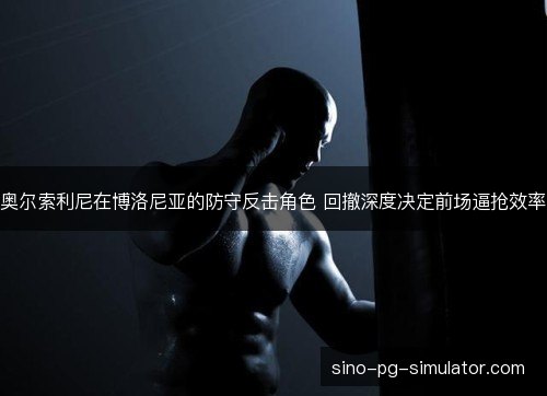 奥尔索利尼在博洛尼亚的防守反击角色 回撤深度决定前场逼抢效率